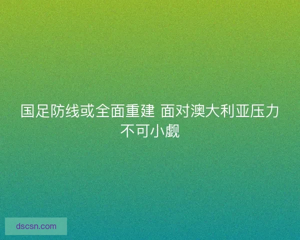 国足防线或全面重建 面对澳大利亚压力不可小觑 国足防线或全面重建 面对澳大利亚压力不可小觑