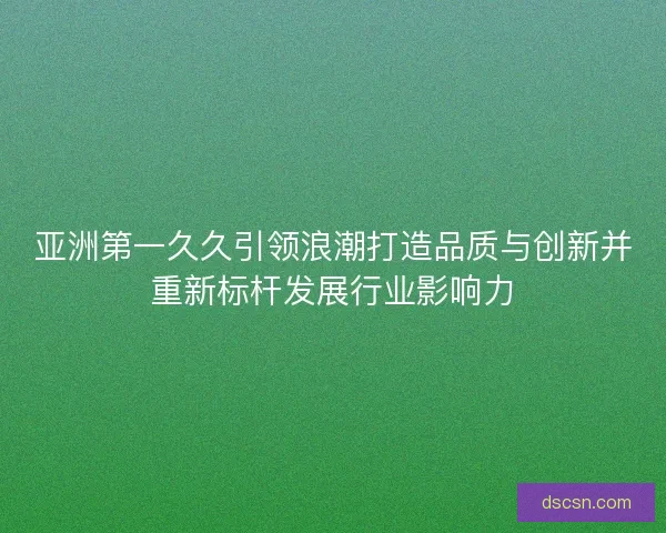亚洲第一久久引领浪潮打造品质与创新并重新标杆发展行业影响力