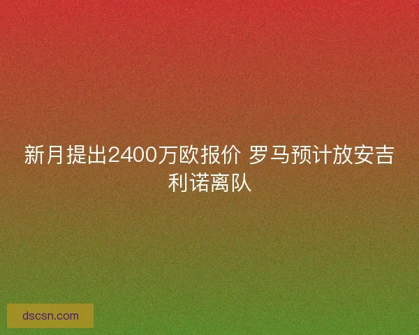 新月提出2400万欧报价 罗马预计放安吉利诺离队 新月提出2400万欧报价 罗马预计放安吉利诺离队