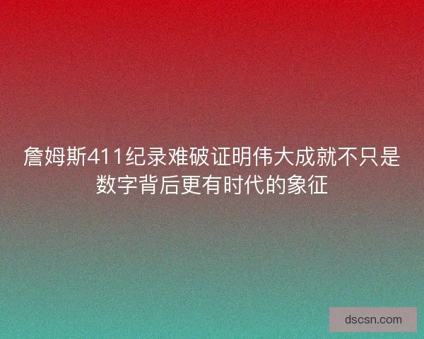 詹姆斯411纪录难破证明伟大成就不只是数字背后更有时代的象征
