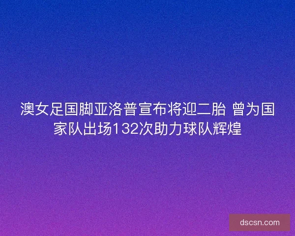 澳女足国脚亚洛普宣布将迎二胎 曾为国家队出场132次助力球队辉煌