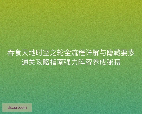吞食天地时空之轮全流程详解与隐藏要素通关攻略指南强力阵容养成秘籍 吞食天地时空之轮全流程详解与隐藏要素通关攻略指南强力阵容养成秘籍