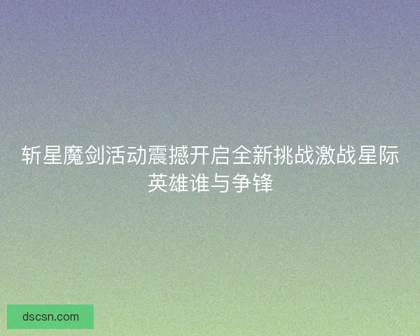 斩星魔剑活动震撼开启全新挑战激战星际英雄谁与争锋