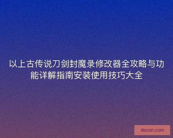 以上古传说刀剑封魔录修改器全攻略与功能详解指南安装使用技巧大全