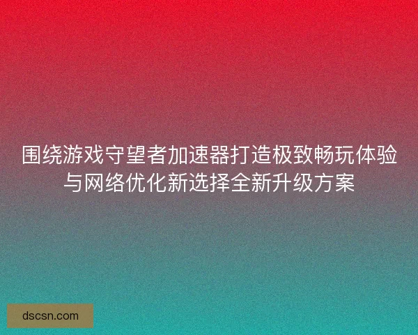 围绕游戏守望者加速器打造极致畅玩体验与网络优化新选择全新升级方案