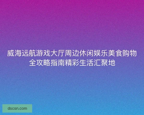 威海远航游戏大厅周边休闲娱乐美食购物全攻略指南精彩生活汇聚地