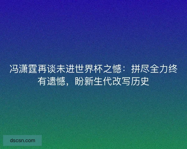 冯潇霆再谈未进世界杯之憾：拼尽全力终有遗憾，盼新生代改写历史