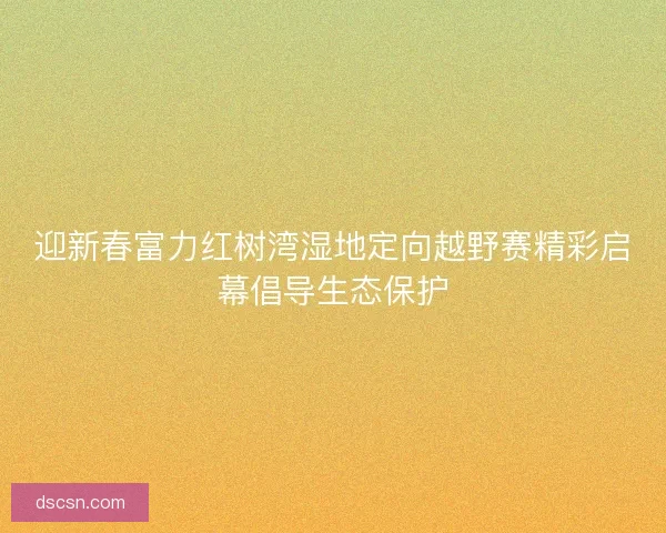 迎新春富力红树湾湿地定向越野赛精彩启幕倡导生态保护