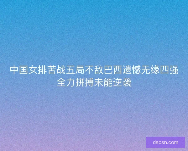 中国女排苦战五局不敌巴西遗憾无缘四强全力拼搏未能逆袭