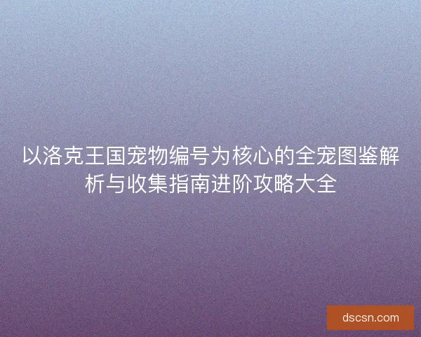 以洛克王国宠物编号为核心的全宠图鉴解析与收集指南进阶攻略大全