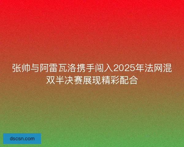 张帅与阿雷瓦洛携手闯入2025年法网混双半决赛展现精彩配合 张帅与阿雷瓦洛携手闯入2025年法网混双半决赛展现精彩配合