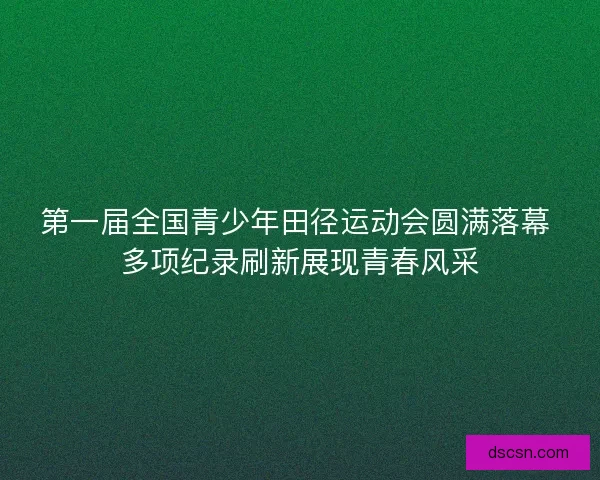 第一届全国青少年田径运动会圆满落幕 多项纪录刷新展现青春风采 第一届全国青少年田径运动会圆满落幕 多项纪录刷新展现青春风采