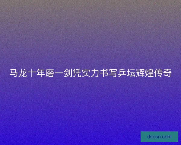 马龙十年磨一剑凭实力书写乒坛辉煌传奇