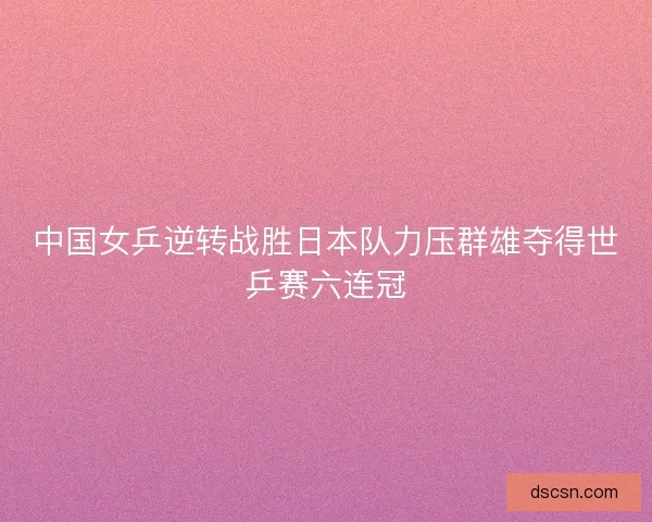 中国女乒逆转战胜日本队力压群雄夺得世乒赛六连冠