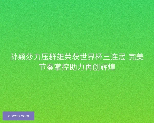 孙颖莎力压群雄荣获世界杯三连冠 完美节奏掌控助力再创辉煌