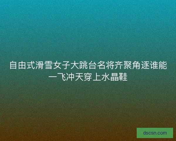 自由式滑雪女子大跳台名将齐聚角逐谁能一飞冲天穿上水晶鞋