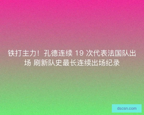 铁打主力！孔德连续 19 次代表法国队出场 刷新队史最长连续出场纪录