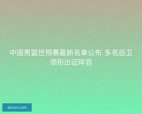 中国男篮世预赛最新名单公布 多名后卫领衔出征阵容 中国男篮世预赛最新名单公布 多名后卫领衔出征阵容