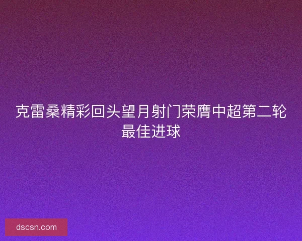 克雷桑精彩回头望月射门荣膺中超第二轮最佳进球 克雷桑精彩回头望月射门荣膺中超第二轮最佳进球