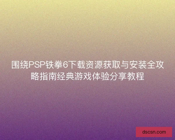 围绕PSP铁拳6下载资源获取与安装全攻略指南经典游戏体验分享教程