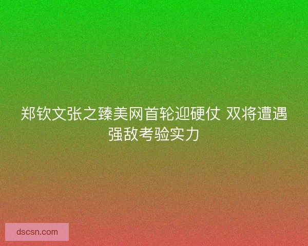 郑钦文张之臻美网首轮迎硬仗 双将遭遇强敌考验实力 郑钦文张之臻美网首轮迎硬仗 双将遭遇强敌考验实力