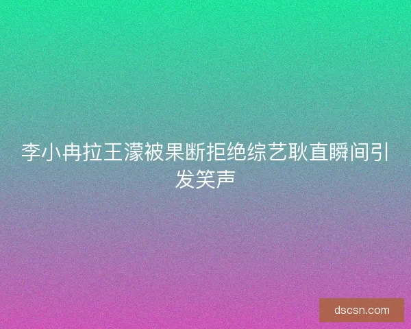 李小冉拉王濛被果断拒绝综艺耿直瞬间引发笑声