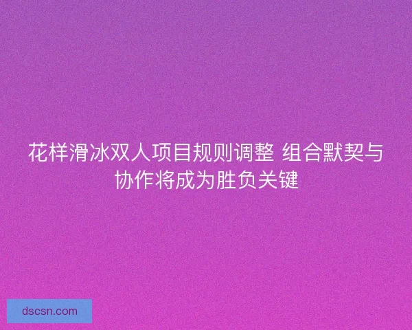 花样滑冰双人项目规则调整 组合默契与协作将成为胜负关键 花样滑冰双人项目规则调整 组合默契与协作将成为胜负关键