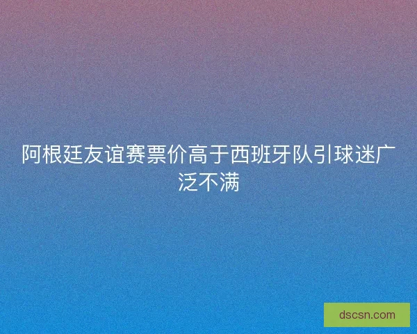 阿根廷友谊赛票价高于西班牙队引球迷广泛不满 阿根廷友谊赛票价高于西班牙队引球迷广泛不满