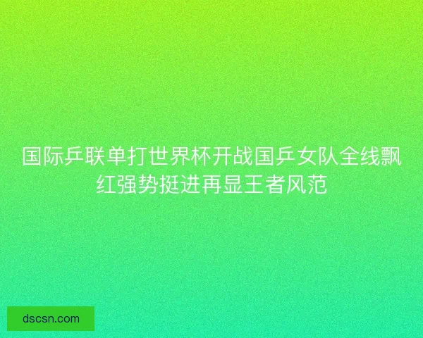 国际乒联单打世界杯开战国乒女队全线飘红强势挺进再显王者风范 国际乒联单打世界杯开战国乒女队全线飘红强势挺进再显王者风范