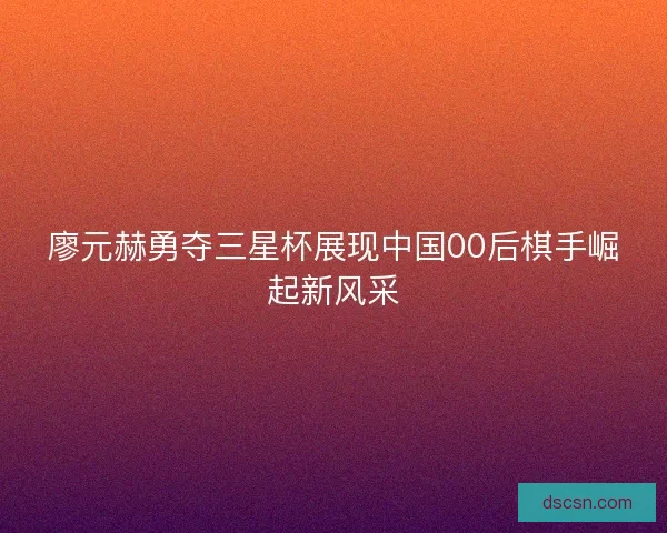 廖元赫勇夺三星杯展现中国00后棋手崛起新风采