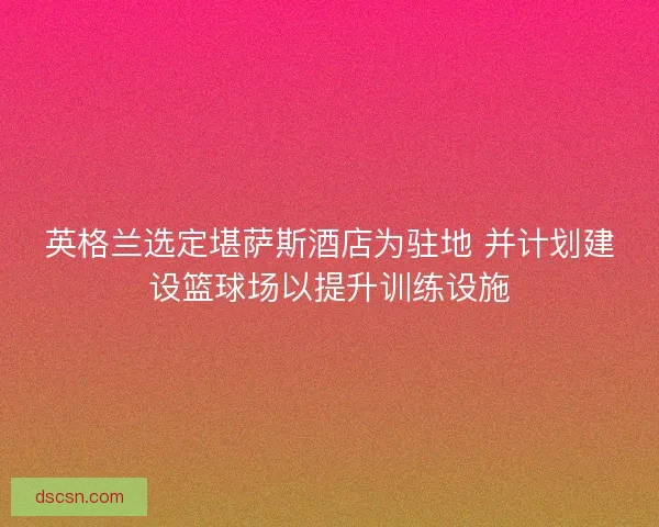 英格兰选定堪萨斯酒店为驻地 并计划建设篮球场以提升训练设施 英格兰选定堪萨斯酒店为驻地 并计划建设篮球场以提升训练设施
