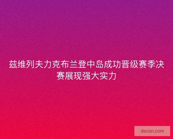兹维列夫力克布兰登中岛成功晋级赛季决赛展现强大实力