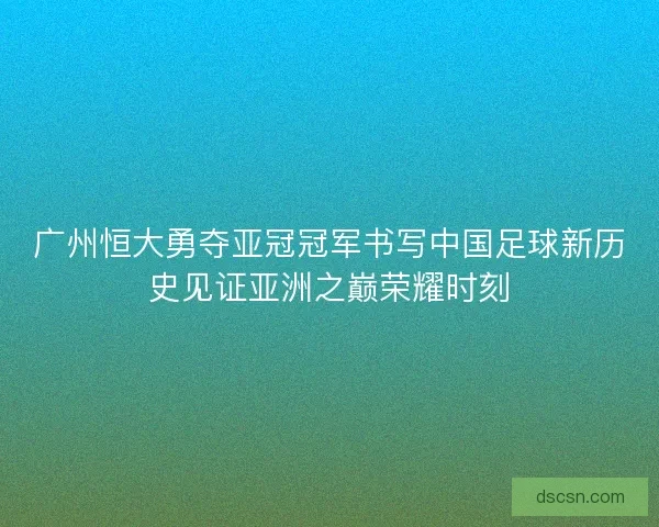 广州恒大勇夺亚冠冠军书写中国足球新历史见证亚洲之巅荣耀时刻