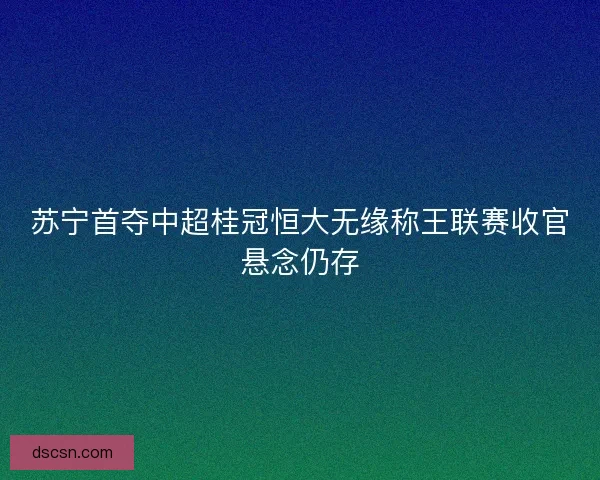 苏宁首夺中超桂冠恒大无缘称王联赛收官悬念仍存