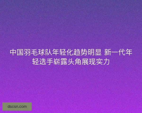 中国羽毛球队年轻化趋势明显 新一代年轻选手崭露头角展现实力