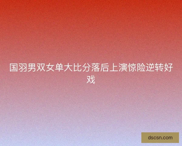 国羽男双女单大比分落后上演惊险逆转好戏