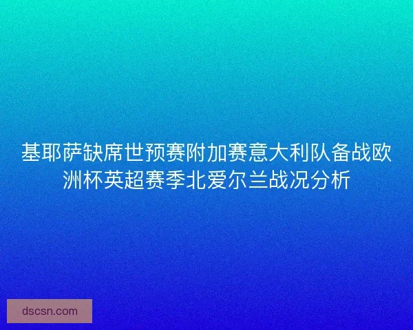 基耶萨缺席世预赛附加赛意大利队备战欧洲杯英超赛季北爱尔兰战况分析 基耶萨缺席世预赛附加赛意大利队备战欧洲杯英超赛季北爱尔兰战况分析