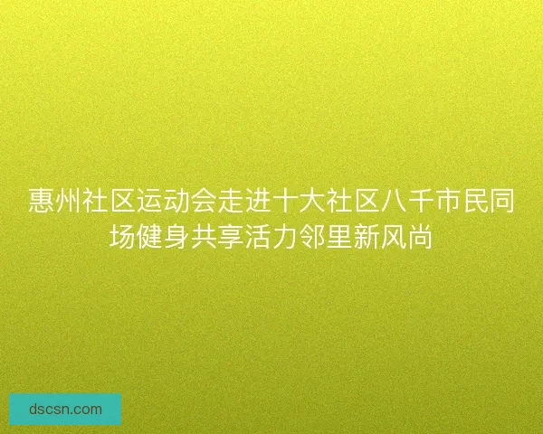 惠州社区运动会走进十大社区八千市民同场健身共享活力邻里新风尚